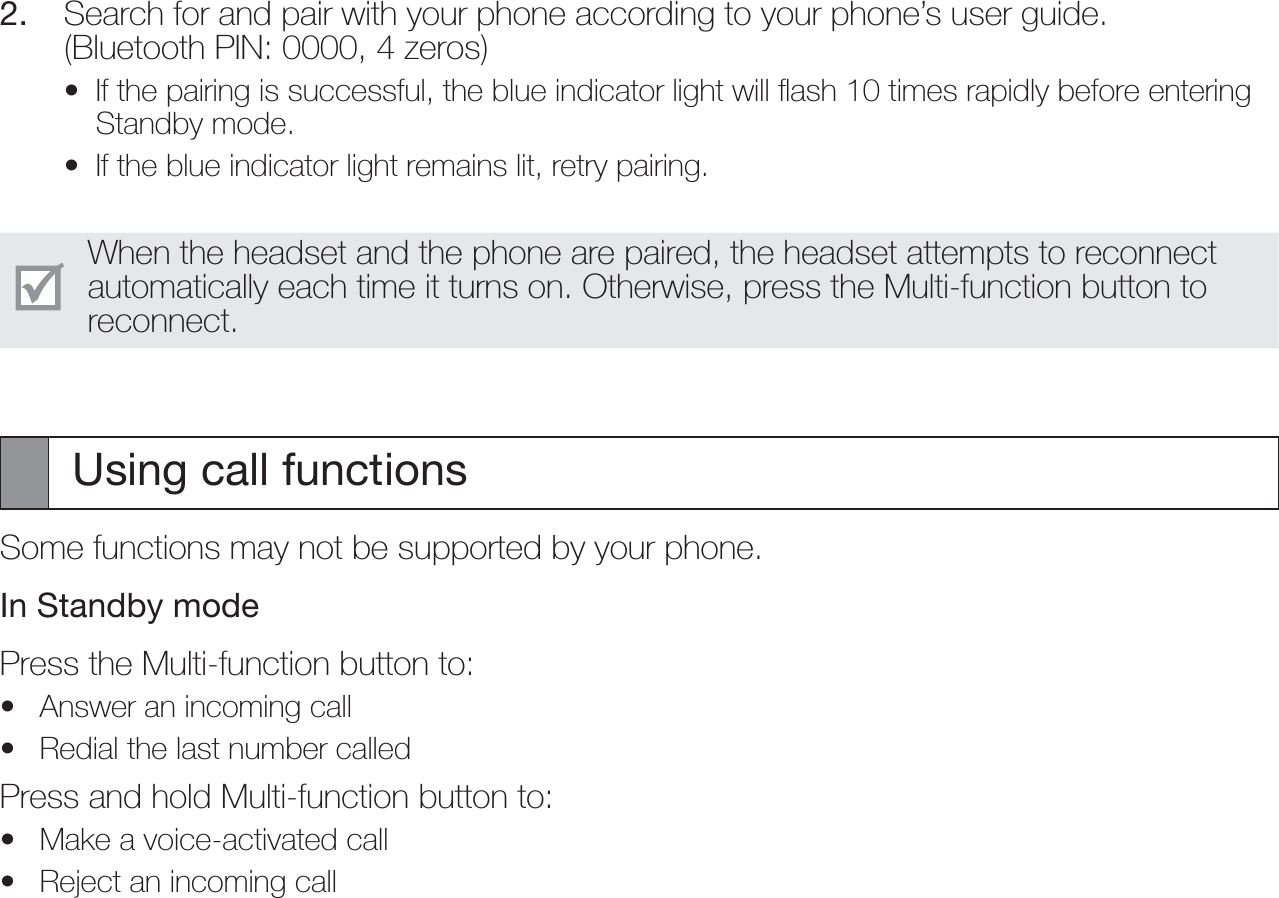 2.  Search for and pair with your phone according to your phone’s user guide. (Bluetooth PIN: 0000, 4 zeros)If the pairing is successful, the blue indicator light will ﬂash 10 times rapidly before entering Standby mode.If the blue indicator light remains lit, retry pairing.When the headset and the phone are paired, the headset attempts to reconnect automatically each time it turns on. Otherwise, press the Multi-function button to reconnect.Using call functionsSome functions may not be supported by your phone.In Standby modePress the Multi-function button to:Answer an incoming callRedial the last number calledPress and hold Multi-function button to:Make a voice-activated callReject an incoming call••••••