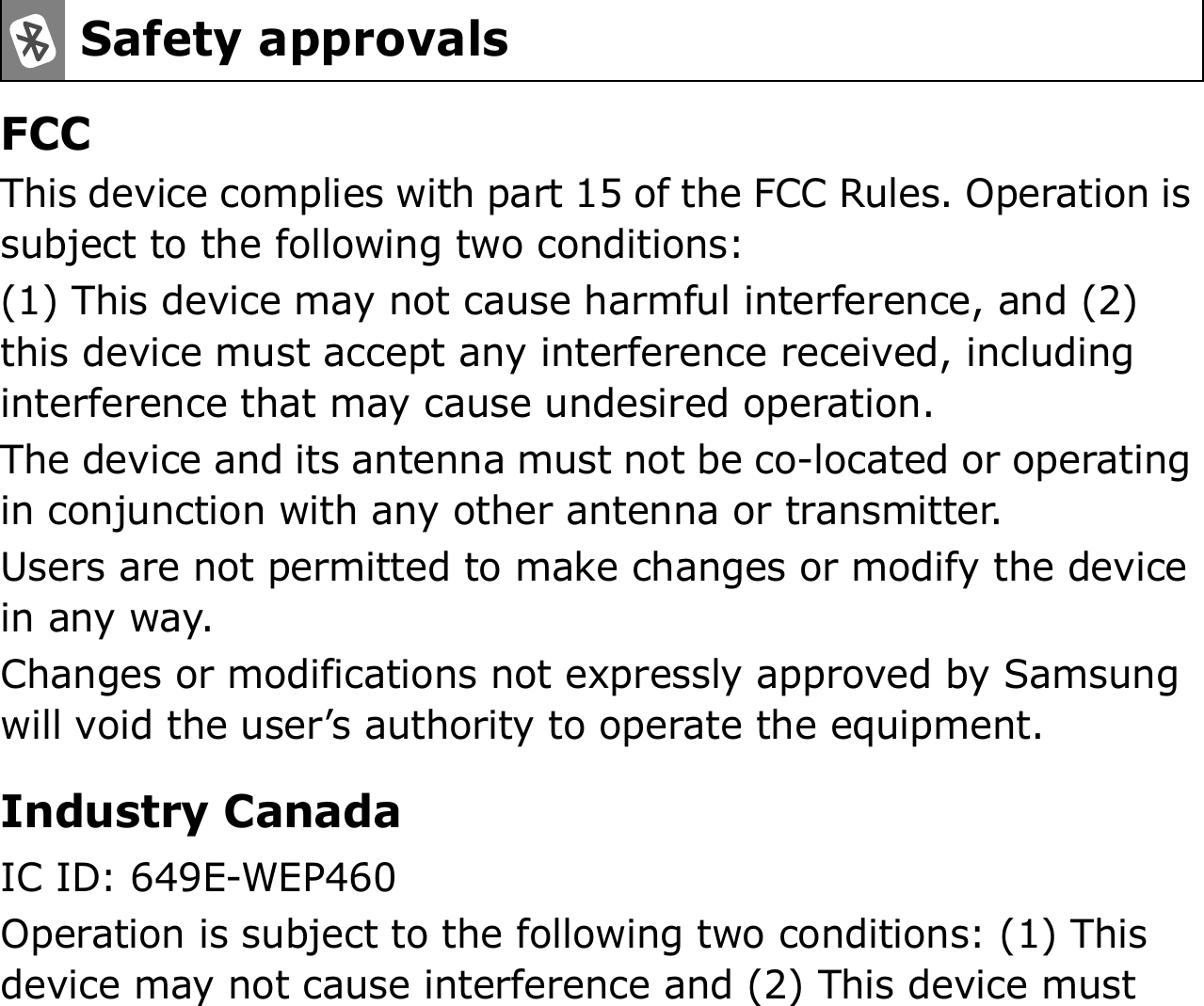 FCCThis device complies with part 15 of the FCC Rules. Operation is subject to the following two conditions:(1) This device may not cause harmful interference, and (2) this device must accept any interference received, including interference that may cause undesired operation.The device and its antenna must not be co-located or operating in conjunction with any other antenna or transmitter.Users are not permitted to make changes or modify the device in any way. Changes or modifications not expressly approved by Samsung will void the user’s authority to operate the equipment.Industry CanadaIC ID: 649E-WEP460Operation is subject to the following two conditions: (1) This device may not cause interference and (2) This device must Safety approvals