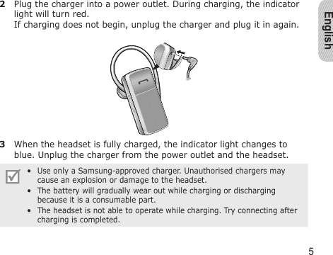 English52  Plug the charger into a power outlet. During charging, the indicator light will turn red.  If charging does not begin, unplug the charger and plug it in again.3  When the headset is fully charged, the indicator light changes to blue. Unplug the charger from the power outlet and the headset.Use only a Samsung-approved charger. Unauthorised chargers may cause an explosion or damage to the headset.The battery will gradually wear out while charging or discharging because it is a consumable part.The headset is not able to operate while charging. Try connecting after charging is completed.•••
