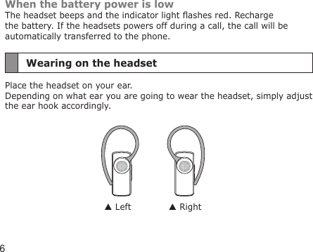 6When the battery power is lowThe headset beeps and the indicator light ashes red. Recharge the battery. If the headsets powers off during a call, the call will be automatically transferred to the phone.Wearing on the headsetPlace the headset on your ear. Depending on what ear you are going to wear the headset, simply adjust  the ear hook accordingly. Left  Right