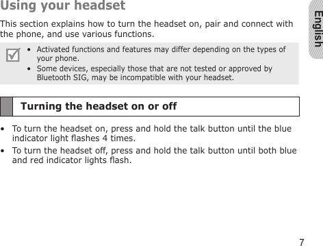 English7Using your headsetThis section explains how to turn the headset on, pair and connect with the phone, and use various functions. Activated functions and features may differ depending on the types of your phone.Some devices, especially those that are not tested or approved by Bluetooth SIG, may be incompatible with your headset.••Turning the headset on or offTo turn the headset on, press and hold the talk button until the blue indicator light ashes 4 times.To turn the headset off, press and hold the talk button until both blue and red indicator lights ash.••
