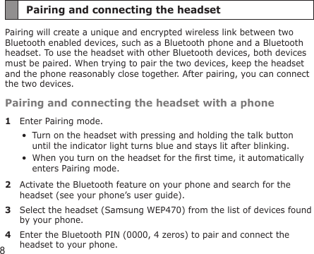 8Pairing and connecting the headsetPairing will create a unique and encrypted wireless link between two Bluetooth enabled devices, such as a Bluetooth phone and a Bluetooth headset. To use the headset with other Bluetooth devices, both devices must be paired. When trying to pair the two devices, keep the headset and the phone reasonably close together. After pairing, you can connect the two devices.Pairing and connecting the headset with a phone1  Enter Pairing mode.Turn on the headset with pressing and holding the talk button until the indicator light turns blue and stays lit after blinking.When you turn on the headset for the rst time, it automatically enters Pairing mode.2  Activate the Bluetooth feature on your phone and search for the headset (see your phone’s user guide).3  Select the headset (Samsung WEP470) from the list of devices found by your phone.4  Enter the Bluetooth PIN (0000, 4 zeros) to pair and connect the headset to your phone. ••