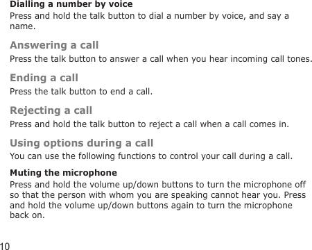 10Dialling a number by voicePress and hold the talk button to dial a number by voice, and say a name.Answering a callPress the talk button to answer a call when you hear incoming call tones.Ending a callPress the talk button to end a call.Rejecting a callPress and hold the talk button to reject a call when a call comes in.Using options during a callYou can use the following functions to control your call during a call.Muting the microphonePress and hold the volume up/down buttons to turn the microphone off so that the person with whom you are speaking cannot hear you. Press and hold the volume up/down buttons again to turn the microphone back on.
