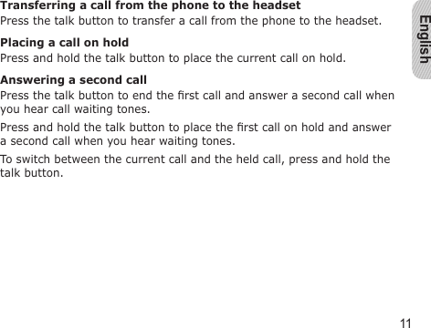 English11Transferring a call from the phone to the headsetPress the talk button to transfer a call from the phone to the headset.Placing a call on holdPress and hold the talk button to place the current call on hold.Answering a second callPress the talk button to end the rst call and answer a second call when you hear call waiting tones. Press and hold the talk button to place the rst call on hold and answer a second call when you hear waiting tones.To switch between the current call and the held call, press and hold the talk button.