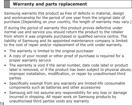 14Warranty and parts replacementSamsung warrants this product as free of defects in material, design and workmanship for the period of one year from the original date of purchase.(Depending on your country, the length of warranty may vary.)If during the period of warranty this product proves defective under normal use and service you should return the product to the retailer from whom it was originally purchased or qualied service centre. The liability of Samsung and its appointed maintenance company is limited to the cost of repair and/or replacement of the unit under warranty.The warranty is limited to the original purchaserA copy of your receipt or other proof of purchase is required for a proper warranty serviceThe warranty is void if the serial number, date code label or product label is removed, or if the product has been subject to physical abuse, improper installation, modication, or repair by unauthorised third partiesSpecically exempt from any warranty are limited-life consumable components such as batteries and other accessoriesSamsung will not assume any responsibility for any loss or damage incurred in shipping. All repair work on Samsung products by unauthorised third parties voids any warranty•••••