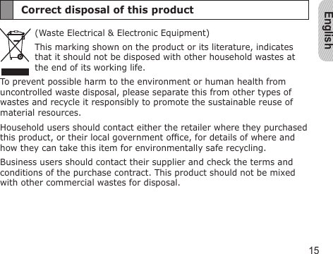English15Correct disposal of this product(Waste Electrical &amp; Electronic Equipment)This marking shown on the product or its literature, indicates that it should not be disposed with other household wastes at the end of its working life.To prevent possible harm to the environment or human health from uncontrolled waste disposal, please separate this from other types of wastes and recycle it responsibly to promote the sustainable reuse of material resources.Household users should contact either the retailer where they purchased this product, or their local government ofce, for details of where and how they can take this item for environmentally safe recycling.Business users should contact their supplier and check the terms and conditions of the purchase contract. This product should not be mixed with other commercial wastes for disposal.