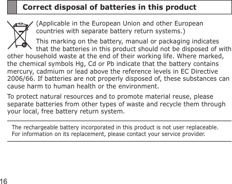 16Correct disposal of batteries in this product(Applicable in the European Union and other European countries with separate battery return systems.)This marking on the battery, manual or packaging indicates that the batteries in this product should not be disposed of with other household waste at the end of their working life. Where marked, the chemical symbols Hg, Cd or Pb indicate that the battery contains mercury, cadmium or lead above the reference levels in EC Directive 2006/66. If batteries are not properly disposed of, these substances can cause harm to human health or the environment. To protect natural resources and to promote material reuse, please separate batteries from other types of waste and recycle them through your local, free battery return system.The rechargeable battery incorporated in this product is not user replaceable. For information on its replacement, please contact your service provider.