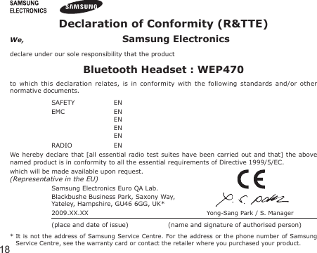 18Declaration of Conformity (R&amp;TTE)We,  Samsung Electronicsdeclare under our sole responsibility that the productBluetooth Headset : WEP470to  which  this  declaration  relates,  is  in  conformity  with  the  following  standards  and/or  other normative documents.SAFETY   EN EMC   EN   EN   EN   EN  RADIO   EN We hereby declare  that [all  essential  radio test suites  have  been  carried out  and  that] the  above named product is in conformity to all the essential requirements of Directive 1999/5/EC.which will be made available upon request.(Representative in the EU)Samsung Electronics Euro QA Lab.Blackbushe Business Park, Saxony Way,Yateley, Hampshire, GU46 6GG, UK*  2009.XX.XX  Yong-Sang Park / S. Manager(place and date of issue)  (name and signature of authorised person)*  It  is  not  the  address  of  Samsung  Service  Centre.  For the address or the phone number of Samsung Service Centre, see the warranty card or contact the retailer where you purchased your product.