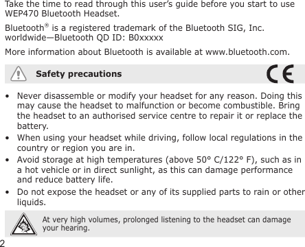 2Take the time to read through this user’s guide before you start to use WEP470 Bluetooth Headset.Bluetooth® is a registered trademark of the Bluetooth SIG, Inc. worldwide—Bluetooth QD ID: B0xxxxxMore information about Bluetooth is available at www.bluetooth.com.Safety precautionsNever disassemble or modify your headset for any reason. Doing this may cause the headset to malfunction or become combustible. Bring the headset to an authorised service centre to repair it or replace the battery.When using your headset while driving, follow local regulations in the country or region you are in.Avoid storage at high temperatures (above 50° C/122° F), such as in a hot vehicle or in direct sunlight, as this can damage performance and reduce battery life.Do not expose the headset or any of its supplied parts to rain or other liquids. At very high volumes, prolonged listening to the headset can damage your hearing.••••