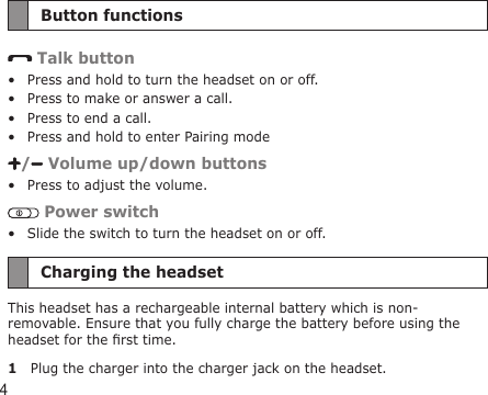 4Button functions Talk buttonPress and hold to turn the headset on or off.Press to make or answer a call.Press to end a call.Press and hold to enter Pairing mode/  Volume up/down buttonsPress to adjust the volume. Power switchSlide the switch to turn the headset on or off.Charging the headsetThis headset has a rechargeable internal battery which is non-removable. Ensure that you fully charge the battery before using the headset for the rst time. 1  Plug the charger into the charger jack on the headset.••••••