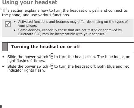 8Using your headsetThis section explains how to turn the headset on, pair and connect to the phone, and use various functions. Activated functions and features may differ depending on the types of your phone.Some devices, especially those that are not tested or approved by Bluetooth SIG, may be incompatible with your headset.••Turning the headset on or offSlide the power switch   to turn the headset on. The blue indicator light ashes 4 times.Slide the power switch   to turn the headset off. Both blue and red indicator lights ash.••