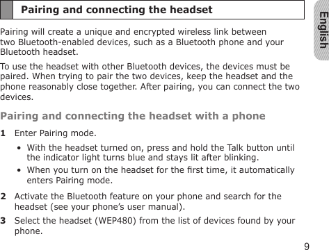English9Pairing and connecting the headsetPairing will create a unique and encrypted wireless link between two Bluetooth-enabled devices, such as a Bluetooth phone and your Bluetooth headset. To use the headset with other Bluetooth devices, the devices must be paired. When trying to pair the two devices, keep the headset and the phone reasonably close together. After pairing, you can connect the two devices.Pairing and connecting the headset with a phone1  Enter Pairing mode.With the headset turned on, press and hold the Talk button until the indicator light turns blue and stays lit after blinking.When you turn on the headset for the rst time, it automatically enters Pairing mode.2  Activate the Bluetooth feature on your phone and search for the headset (see your phone’s user manual).3  Select the headset (WEP480) from the list of devices found by your phone.••