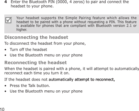 104  Enter the Bluetooth PIN (0000, 4 zeros) to pair and connect the headset to your phone.Your  headset  supports  the  Simple  Pairing  feature  which  allows  the headset to be paired with a phone without requesting a PIN. This  feature is  available for  phones that  are  compliant  with  Bluetooth  version  2.1 or higher.Disconnecting the headsetTo disconnect the headset from your phone,Turn off the headsetUse the Bluetooth menu on your phoneReconnecting the headsetWhen the headset is paired with a phone, it will attempt to automatically reconnect each time you turn it on.If the headset does not automatically attempt to reconnect,automatically attempt to reconnect,attempt to reconnect,Press the Talk button. Use the Bluetooth menu on your phone••••