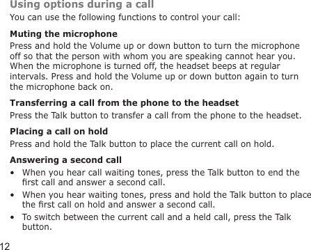 12Using options during a callYou can use the following functions to control your call:Muting the microphonePress and hold the Volume up or down button to turn the microphone off so that the person with whom you are speaking cannot hear you. When the microphone is turned off, the headset beeps at regular intervals. Press and hold the Volume up or down button again to turn the microphone back on. Transferring a call from the phone to the headsetPress the Talk button to transfer a call from the phone to the headset.Placing a call on holdPress and hold the Talk button to place the current call on hold.Answering a second callWhen you hear call waiting tones, press the Talk button to end the rst call and answer a second call.When you hear waiting tones, press and hold the Talk button to place the rst call on hold and answer a second call.To switch between the current call and a held call, press the Talk button.•••