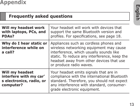 English13AppendixFrequently asked questionsWill my headset work with laptops, PCs, and PDAs?Your headset will work with devices that support the same Bluetooth version and proles. For specications, see page 18.Why do I hear static or interference while on a call?Appliances such as cordless phones and wireless networking equipment may cause interference, which usually sounds like static. To reduce any interference, keep the headset away from other devices that use or produce radio waves.Will my headset interfere with my car’s electronics, radio, or computer?Your headset emits signals that are in compliance with the international Bluetooth standard. Therefore, you should not expect any interference with standard, consumer-grade electronic equipment.
