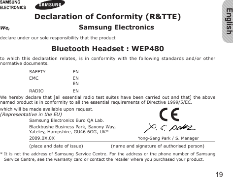 English19Declaration of Conformity (R&amp;TTE)We,  Samsung Electronicsdeclare under our sole responsibility that the productBluetooth Headset : WEP480to  which  this  declaration relates,  is in  conformity with  the  following  standards and/or  other normative documents.SAFETY   EN  EMC   EN    EN  RADIO   EN  We hereby declare that [all  essential radio test  suites have been  carried out and that]  the above named product is in conformity to all the essential requirements of Directive 1999/5/EC.which will be made available upon request.(Representative in the EU)Samsung Electronics Euro QA Lab.Blackbushe Business Park, Saxony Way,Yateley, Hampshire, GU46 6GG, UK*  2009.0X.0X  Yong-Sang Park / S. Manager(place and date of issue)  (name and signature of authorised person)*  It is  not the address of Samsung Service Centre. For the address or the phone number of  Samsung Service Centre, see the warranty card or contact the retailer where you purchased your product.