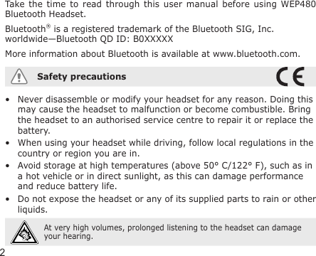 2Take the  time  to  read through  this  user  manual before  using  WEP480 Bluetooth Headset.Bluetooth® is a registered trademark of the Bluetooth SIG, Inc. worldwide—Bluetooth QD ID: B0XXXXXMore information about Bluetooth is available at www.bluetooth.com.Safety precautionsNever disassemble or modify your headset for any reason. Doing this may cause the headset to malfunction or become combustible. Bring the headset to an authorised service centre to repair it or replace the battery.When using your headset while driving, follow local regulations in the country or region you are in.Avoid storage at high temperatures (above 50° C/122° F), such as in a hot vehicle or in direct sunlight, as this can damage performance and reduce battery life.Do not expose the headset or any of its supplied parts to rain or other liquids. At very high volumes, prolonged listening to the headset can damage your hearing.••••