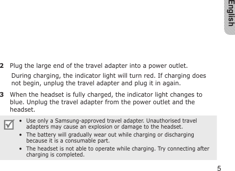 English52  Plug the large end of the travel adapter into a power outlet.During charging, the indicator light will turn red. If charging does not begin, unplug the travel adapter and plug it in again.3  When the headset is fully charged, the indicator light changes to blue. Unplug the travel adapter from the power outlet and the headset.Use only a Samsung-approved travel adapter. Unauthorised travel adapters may cause an explosion or damage to the headset.The battery will gradually wear out while charging or discharging because it is a consumable part.The headset is not able to operate while charging. Try connecting after charging is completed.•••