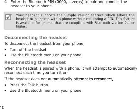 104  Enter the Bluetooth PIN (0000, 4 zeros) to pair and connect the headset to your phone.Your  headset  supports  the  Simple  Pairing  feature  which  allows  the headset to be paired with a phone without requesting a PIN. This feature is  available for  phones  that are  compliant  with  Bluetooth  version  2.1  or higher.Disconnecting the headsetTo disconnect the headset from your phone,Turn off the headsetUse the Bluetooth menu on your phoneReconnecting the headsetWhen the headset is paired with a phone, it will attempt to automatically reconnect each time you turn it on.If the headset does not automatically attempt to reconnect,automatically attempt to reconnect,attempt to reconnect,Press the Talk button. Use the Bluetooth menu on your phone••••