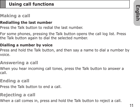 English11Using call functionsMaking a callRedialling the last numberPress the Talk button to redial the last number.For some phones, pressing the Talk button opens the call log list. Press the Talk button again to dial the selected number.Dialling a number by voicePress and hold the Talk button, and then say a name to dial a number by voice.Answering a callWhen you hear incoming call tones, press the Talk button to answer a call.Ending a callPress the Talk button to end a call.Rejecting a callWhen a call comes in, press and hold the Talk button to reject a call.