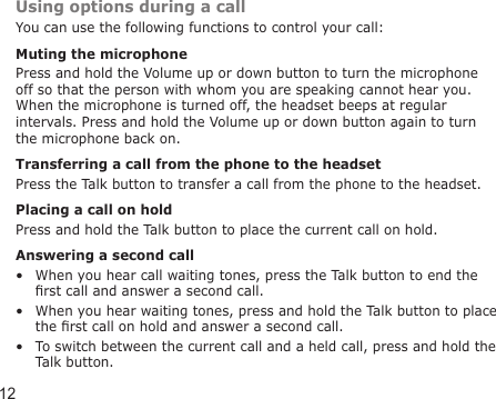 12Using options during a callYou can use the following functions to control your call:Muting the microphonePress and hold the Volume up or down button to turn the microphone off so that the person with whom you are speaking cannot hear you. When the microphone is turned off, the headset beeps at regular intervals. Press and hold the Volume up or down button again to turn the microphone back on. Transferring a call from the phone to the headsetPress the Talk button to transfer a call from the phone to the headset.Placing a call on holdPress and hold the Talk button to place the current call on hold.Answering a second callWhen you hear call waiting tones, press the Talk button to end the rst call and answer a second call.When you hear waiting tones, press and hold the Talk button to place the rst call on hold and answer a second call.To switch between the current call and a held call, press and hold the Talk button.•••