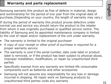 English15Warranty and parts replacementSamsung warrants this product as free of defects in material, design and workmanship for the period of one year from the original date of purchase.(Depending on your country, the length of warranty may vary.)If during the period of warranty this product proves defective under normal use and service you should return the product to the retailer from whom it was originally purchased or qualied service centre. The liability of Samsung and its appointed maintenance company is limited to the cost of repair and/or replacement of the unit under warranty.The warranty is limited to the original purchaserA copy of your receipt or other proof of purchase is required for a proper warranty serviceThe warranty is void if the serial number, date code label or product label is removed, or if the product has been subject to physical abuse, improper installation, modication, or repair by unauthorised third partiesSpecically exempt from any warranty are limited-life consumable components such as batteries and other accessoriesSamsung will not assume any responsibility for any loss or damage incurred in shipping. All repair work on Samsung products by unauthorised third parties voids any warranty•••••