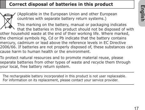 English17Correct disposal of batteries in this product(Applicable in the European Union and other European countries with separate battery return systems.)This marking on the battery, manual or packaging indicates that the batteries in this product should not be disposed of with other household waste at the end of their working life. Where marked, the chemical symbols Hg, Cd or Pb indicate that the battery contains mercury, cadmium or lead above the reference levels in EC Directive 2006/66. If batteries are not properly disposed of, these substances can cause harm to human health or the environment. To protect natural resources and to promote material reuse, please separate batteries from other types of waste and recycle them through your local, free battery return system.The rechargeable battery incorporated in this product is not user replaceable. For information on its replacement, please contact your service provider.