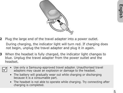 English52  Plug the large end of the travel adapter into a power outlet.During charging, the indicator light will turn red. If charging does not begin, unplug the travel adapter and plug it in again.3  When the headset is fully charged, the indicator light changes to blue. Unplug the travel adapter from the power outlet and the headset.Use only a Samsung-approved travel adapter. Unauthorised travel adapters may cause an explosion or damage to the headset.The battery will gradually wear out while charging or discharging because it is a consumable part.The headset is not able to operate while charging. Try connecting after charging is completed.•••