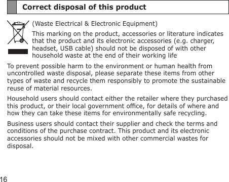 16Correct disposal of this product(Waste Electrical &amp; Electronic Equipment)This marking on the product, accessories or literature indicates that the product and its electronic accessories (e.g. charger, headset, USB cable) should not be disposed of with other household waste at the end of their working lifeTo prevent possible harm to the environment or human health from uncontrolled waste disposal, please separate these items from other types of waste and recycle them responsibly to promote the sustainable reuse of material resources.Household users should contact either the retailer where they purchased this product, or their local government ofce, for details of where and how they can take these items for environmentally safe recycling.Business users should contact their supplier and check the terms and conditions of the purchase contract. This product and its electronic accessories should not be mixed with other commercial wastes for disposal.