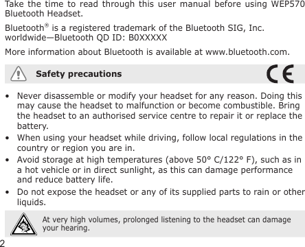 2Take the  time  to  read through  this  user  manual before  using  WEP570 Bluetooth Headset.Bluetooth® is a registered trademark of the Bluetooth SIG, Inc. worldwide—Bluetooth QD ID: B0XXXXXMore information about Bluetooth is available at www.bluetooth.com.Safety precautionsNever disassemble or modify your headset for any reason. Doing this may cause the headset to malfunction or become combustible. Bring the headset to an authorised service centre to repair it or replace the battery.When using your headset while driving, follow local regulations in the country or region you are in.Avoid storage at high temperatures (above 50° C/122° F), such as in a hot vehicle or in direct sunlight, as this can damage performance and reduce battery life.Do not expose the headset or any of its supplied parts to rain or other liquids. At very high volumes, prolonged listening to the headset can damage your hearing.••••