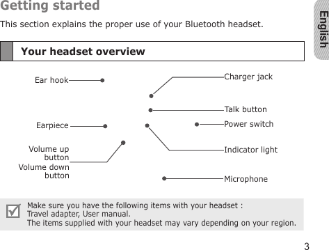 English3Getting startedThis section explains the proper use of your Bluetooth headset.Your headset overviewEarpieceVolume down buttonIndicator lightEar hookMicrophoneVolume up buttonTalk buttonCharger jackPower switchMake sure you have the following items with your headset :  Travel adapter, User manual.The items supplied with your headset may vary depending on your region.