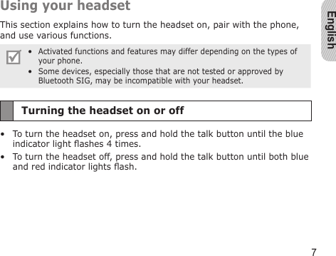 English7Using your headsetThis section explains how to turn the headset on, pair with the phone, and use various functions. Activated functions and features may differ depending on the types of your phone.Some devices, especially those that are not tested or approved by Bluetooth SIG, may be incompatible with your headset.••Turning the headset on or offTo turn the headset on, press and hold the talk button until the blue indicator light ashes 4 times.To turn the headset off, press and hold the talk button until both blue and red indicator lights ash.••