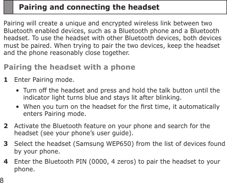 8Pairing and connecting the headsetPairing will create a unique and encrypted wireless link between two Bluetooth enabled devices, such as a Bluetooth phone and a Bluetooth headset. To use the headset with other Bluetooth devices, both devices must be paired. When trying to pair the two devices, keep the headset and the phone reasonably close together.Pairing the headset with a phone1  Enter Pairing mode.Turn off the headset and press and hold the talk button until the indicator light turns blue and stays lit after blinking.When you turn on the headset for the rst time, it automatically enters Pairing mode.2  Activate the Bluetooth feature on your phone and search for the headset (see your phone’s user guide).3  Select the headset (Samsung WEP650) from the list of devices found by your phone.4  Enter the Bluetooth PIN (0000, 4 zeros) to pair the headset to your phone.••