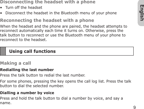 English9Disconnecting the headset with a phoneTurn off the headsetDisconnect the headset in the Bluetooth menu of your phoneReconnecting the headset with a phoneWhen the headset and the phone are paired, the headset attempts to reconnect automatically each time it turns on. Otherwise, press the talk button to reconnect or use the Bluetooth menu of your phone to reconnect to the headset.Using call functionsMaking a callRedialling the last numberPress the talk button to redial the last number.For some phones, pressing the key opens the call log list. Press the talk button to dial the selected number.Dialling a number by voicePress and hold the talk button to dial a number by voice, and say a name.••