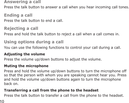 10Answering a callPress the talk button to answer a call when you hear incoming call tones.Ending a callPress the talk button to end a call.Rejecting a callPress and hold the talk button to reject a call when a call comes in.Using options during a callYou can use the following functions to control your call during a call.Adjusting the volumePress the volume up/down buttons to adjust the volume.Muting the microphonePress and hold the volume up/down buttons to turn the microphone off so that the person with whom you are speaking cannot hear you. Press and hold the volume up/down buttons again to turn the microphone back on.Transferring a call from the phone to the headsetPress the talk button to transfer a call from the phone to the headset.