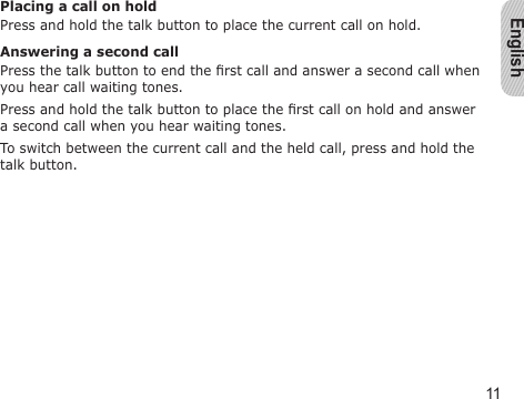 English11Placing a call on holdPress and hold the talk button to place the current call on hold.Answering a second callPress the talk button to end the rst call and answer a second call when you hear call waiting tones. Press and hold the talk button to place the rst call on hold and answer a second call when you hear waiting tones.To switch between the current call and the held call, press and hold the talk button.