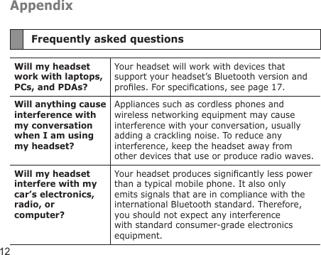 12AppendixFrequently asked questionsWill my headset work with laptops, PCs, and PDAs?Your headset will work with devices that support your headset’s Bluetooth version and proles. For specications, see page 17.Will anything cause interference with my conversation when I am using my headset?Appliances such as cordless phones and wireless networking equipment may cause interference with your conversation, usually adding a crackling noise. To reduce any interference, keep the headset away from other devices that use or produce radio waves.Will my headset interfere with my car’s electronics, radio, or computer?Your headset produces signicantly less power than a typical mobile phone. It also only emits signals that are in compliance with the international Bluetooth standard. Therefore, you should not expect any interference with standard consumer-grade electronics equipment.
