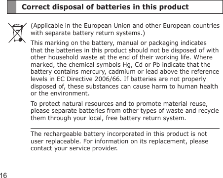 16Correct disposal of batteries in this product(Applicable in the European Union and other European countries with separate battery return systems.)This marking on the battery, manual or packaging indicates that the batteries in this product should not be disposed of with other household waste at the end of their working life. Where marked, the chemical symbols Hg, Cd or Pb indicate that the battery contains mercury, cadmium or lead above the reference levels in EC Directive 2006/66. If batteries are not properly disposed of, these substances can cause harm to human health or the environment.To protect natural resources and to promote material reuse, please separate batteries from other types of waste and recycle them through your local, free battery return system.The rechargeable battery incorporated in this product is not user replaceable. For information on its replacement, please contact your service provider.