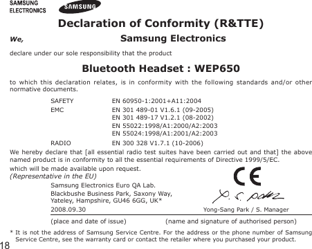 18Declaration of Conformity (R&amp;TTE)We,  Samsung Electronicsdeclare under our sole responsibility that the productBluetooth Headset : WEP650to  which  this  declaration  relates,  is  in  conformity  with  the  following  standards  and/or  other normative documents.SAFETY   EN 60950-1:2001+A11:2004EMC   EN 301 489-01 V1.6.1 (09-2005)  EN 301 489-17 V1.2.1 (08-2002)  EN 55022:1998/A1:2000/A2:2003  EN 55024:1998/A1:2001/A2:2003 RADIO   EN 300 328 V1.7.1 (10-2006)We hereby declare  that  [all  essential  radio test suites have been carried out  and  that]  the  above named product is in conformity to all the essential requirements of Directive 1999/5/EC.which will be made available upon request.(Representative in the EU)Samsung Electronics Euro QA Lab.Blackbushe Business Park, Saxony Way,Yateley, Hampshire, GU46 6GG, UK*  2008.09.30  Yong-Sang Park / S. Manager(place and date of issue)  (name and signature of authorised person)*  It  is not the address of Samsung Service Centre. For the address or the phone number of  Samsung Service Centre, see the warranty card or contact the retailer where you purchased your product.