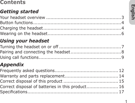 English1ContentsGetting startedYour headset overview ....................................................3Button functions .............................................................4Charging the headset ......................................................4Wearing on the headset ...................................................6Using your headsetTurning the headset on or off ...........................................7Pairing and connecting the headset ...................................8Using call functions .........................................................9AppendixFrequently asked questions ............................................ 12Warranty and parts replacement ..................................... 14Correct disposal of this product ...................................... 15Correct disposal of batteries in this product ...................... 16Specications ............................................................... 17