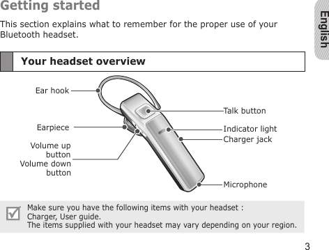 English3Getting startedThis section explains what to remember for the proper use of your Bluetooth headset.Your headset overviewEarpieceVolume down buttonIndicator lightEar hookMicrophoneVolume up buttonTalk buttonCharger jackMake sure you have the following items with your headset :  Charger, User guide.The items supplied with your headset may vary depending on your region.