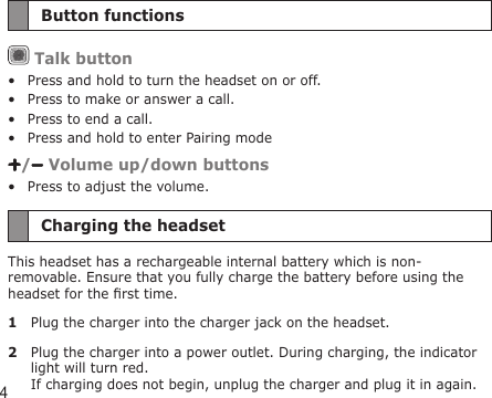4Button functions Talk buttonPress and hold to turn the headset on or off.Press to make or answer a call.Press to end a call.Press and hold to enter Pairing mode/  Volume up/down buttonsPress to adjust the volume.Charging the headsetThis headset has a rechargeable internal battery which is non-removable. Ensure that you fully charge the battery before using the headset for the rst time. 1  Plug the charger into the charger jack on the headset.2  Plug the charger into a power outlet. During charging, the indicator light will turn red.  If charging does not begin, unplug the charger and plug it in again.•••••
