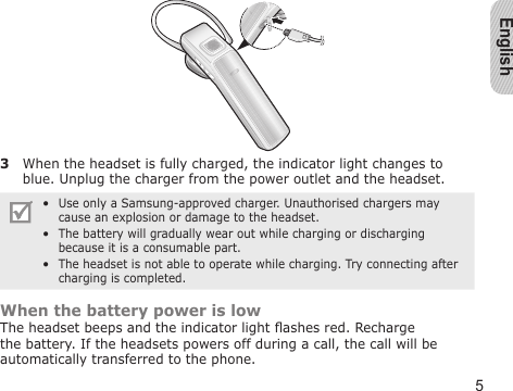 English53  When the headset is fully charged, the indicator light changes to blue. Unplug the charger from the power outlet and the headset.Use only a Samsung-approved charger. Unauthorised chargers may cause an explosion or damage to the headset. The battery will gradually wear out while charging or discharging because it is a consumable part.  The headset is not able to operate while charging. Try connecting after charging is completed.•••When the battery power is lowThe headset beeps and the indicator light ashes red. Recharge the battery. If the headsets powers off during a call, the call will be automatically transferred to the phone.
