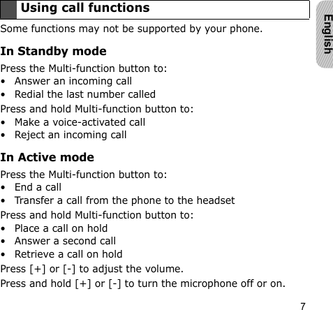 7EnglishSome functions may not be supported by your phone.In Standby modePress the Multi-function button to:• Answer an incoming call• Redial the last number calledPress and hold Multi-function button to:• Make a voice-activated call• Reject an incoming callIn Active modePress the Multi-function button to:• End a call• Transfer a call from the phone to the headsetPress and hold Multi-function button to:• Place a call on hold• Answer a second call• Retrieve a call on holdPress [+] or [-] to adjust the volume.Press and hold [+] or [-] to turn the microphone off or on.Using call functions