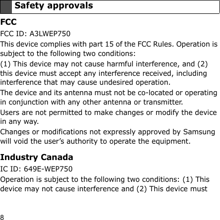 8FCCFCC ID: A3LWEP750This device complies with part 15 of the FCC Rules. Operation is subject to the following two conditions:(1) This device may not cause harmful interference, and (2) this device must accept any interference received, including interference that may cause undesired operation.The device and its antenna must not be co-located or operating in conjunction with any other antenna or transmitter.Users are not permitted to make changes or modify the device in any way. Changes or modifications not expressly approved by Samsung will void the user’s authority to operate the equipment.Industry CanadaIC ID: 649E-WEP750Operation is subject to the following two conditions: (1) This device may not cause interference and (2) This device must Safety approvals