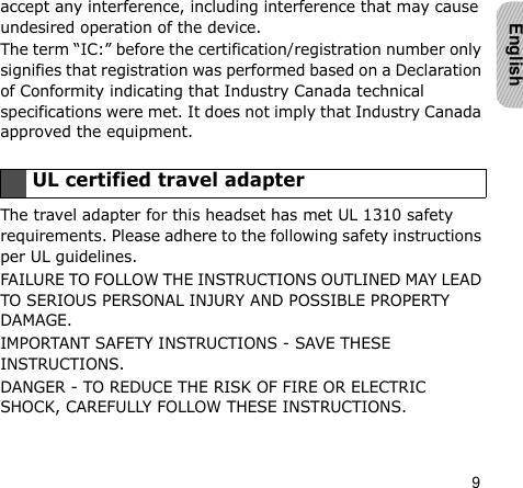 9Englishaccept any interference, including interference that may cause undesired operation of the device.The term “IC:” before the certification/registration number only signifies that registration was performed based on a Declaration of Conformity indicating that Industry Canada technical specifications were met. It does not imply that Industry Canada approved the equipment. The travel adapter for this headset has met UL 1310 safety requirements. Please adhere to the following safety instructions per UL guidelines.FAILURE TO FOLLOW THE INSTRUCTIONS OUTLINED MAY LEAD TO SERIOUS PERSONAL INJURY AND POSSIBLE PROPERTY DAMAGE.IMPORTANT SAFETY INSTRUCTIONS - SAVE THESE INSTRUCTIONS.DANGER - TO REDUCE THE RISK OF FIRE OR ELECTRIC SHOCK, CAREFULLY FOLLOW THESE INSTRUCTIONS.UL certified travel adapter