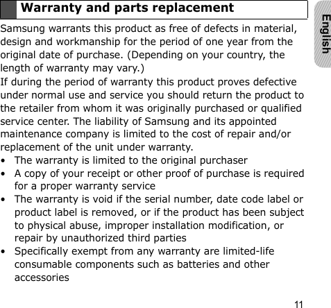 11EnglishSamsung warrants this product as free of defects in material, design and workmanship for the period of one year from the original date of purchase. (Depending on your country, the length of warranty may vary.)If during the period of warranty this product proves defective under normal use and service you should return the product to the retailer from whom it was originally purchased or qualified service center. The liability of Samsung and its appointed maintenance company is limited to the cost of repair and/or replacement of the unit under warranty.• The warranty is limited to the original purchaser• A copy of your receipt or other proof of purchase is required for a proper warranty service• The warranty is void if the serial number, date code label or product label is removed, or if the product has been subject to physical abuse, improper installation modification, or repair by unauthorized third parties• Specifically exempt from any warranty are limited-life consumable components such as batteries and other accessoriesWarranty and parts replacement