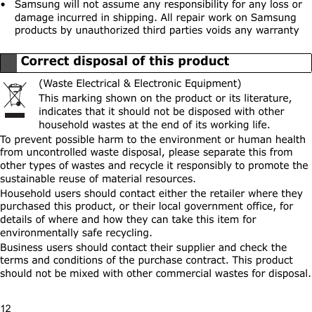 12• Samsung will not assume any responsibility for any loss or damage incurred in shipping. All repair work on Samsung products by unauthorized third parties voids any warranty(Waste Electrical &amp; Electronic Equipment)This marking shown on the product or its literature, indicates that it should not be disposed with other household wastes at the end of its working life.To prevent possible harm to the environment or human health from uncontrolled waste disposal, please separate this from other types of wastes and recycle it responsibly to promote the sustainable reuse of material resources.Household users should contact either the retailer where they purchased this product, or their local government office, for details of where and how they can take this item for environmentally safe recycling.Business users should contact their supplier and check the terms and conditions of the purchase contract. This product should not be mixed with other commercial wastes for disposal.Correct disposal of this product