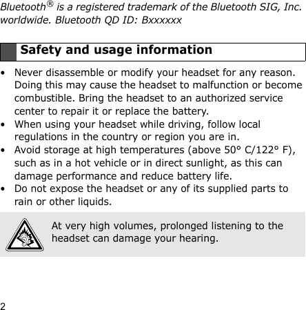 2Bluetooth® is a registered trademark of the Bluetooth SIG, Inc. worldwide. Bluetooth QD ID: Bxxxxxx• Never disassemble or modify your headset for any reason. Doing this may cause the headset to malfunction or become combustible. Bring the headset to an authorized service center to repair it or replace the battery.• When using your headset while driving, follow local regulations in the country or region you are in.• Avoid storage at high temperatures (above 50° C/122° F), such as in a hot vehicle or in direct sunlight, as this can damage performance and reduce battery life.• Do not expose the headset or any of its supplied parts to rain or other liquids.Safety and usage informationAt very high volumes, prolonged listening to the headset can damage your hearing.