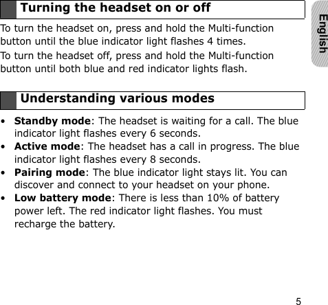 5EnglishTo turn the headset on, press and hold the Multi-function button until the blue indicator light flashes 4 times.To turn the headset off, press and hold the Multi-function button until both blue and red indicator lights flash.•Standby mode: The headset is waiting for a call. The blue indicator light flashes every 6 seconds.•Active mode: The headset has a call in progress. The blue indicator light flashes every 8 seconds.•Pairing mode: The blue indicator light stays lit. You can discover and connect to your headset on your phone.•Low battery mode: There is less than 10% of battery power left. The red indicator light flashes. You must recharge the battery.Turning the headset on or offUnderstanding various modes